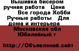 Вышивка бисером, ручная работа › Цена ­ 15 000 - Все города Хобби. Ручные работы » Для дома и интерьера   . Московская обл.,Юбилейный г.